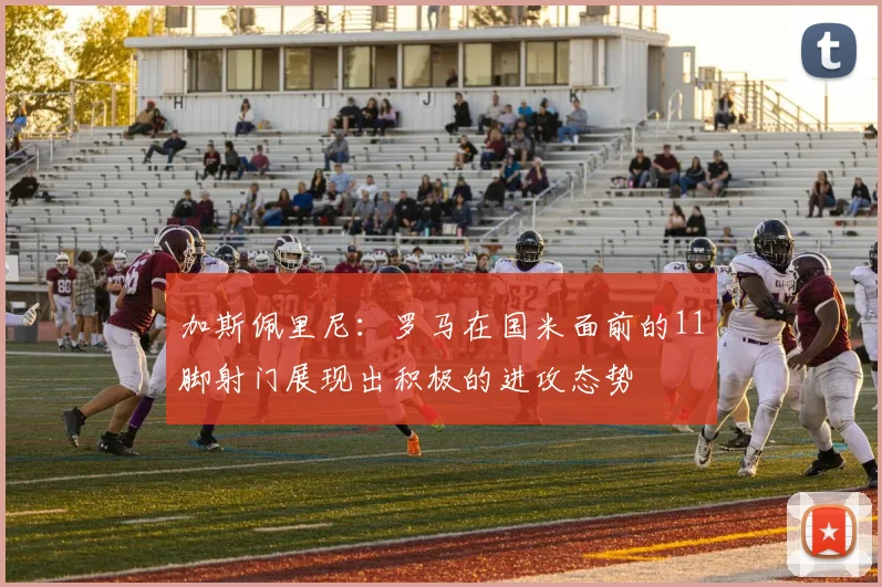 加斯佩里尼：罗马在国米面前的11脚射门展现出积极的进攻态势