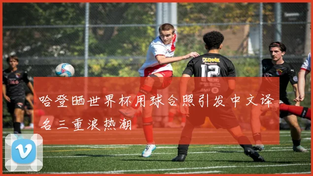哈登晒世界杯用球合照引发中文译名三重浪热潮