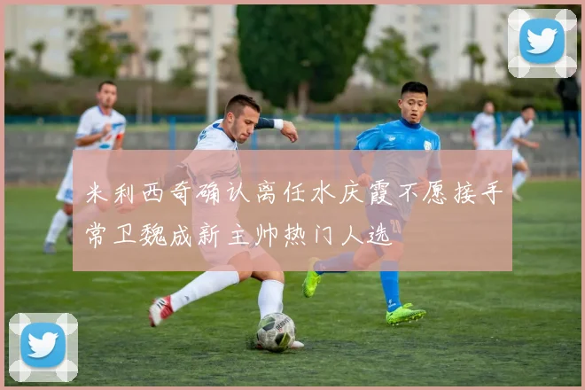 米利西奇确认离任水庆霞不愿接手常卫魏成新主帅热门人选