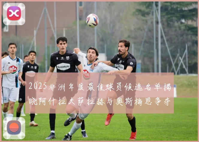 2025非洲年度最佳球员候选名单揭晓阿什拉夫萨拉赫与奥斯梅恩争夺荣耀