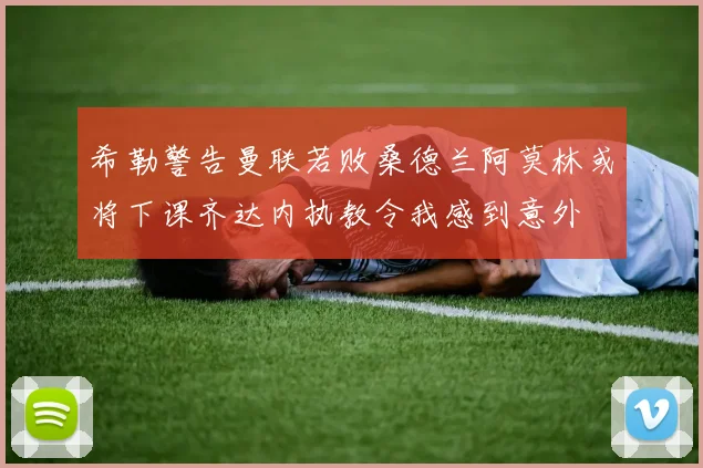 希勒警告曼联若败桑德兰阿莫林或将下课齐达内执教令我感到意外