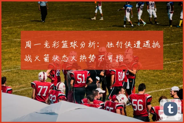 周一竞彩篮球分析：独行侠遭遇挑战火箭状态火热势不可挡