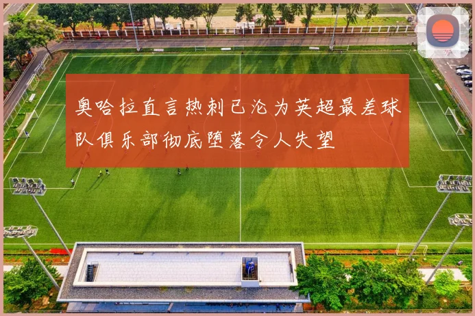 奥哈拉直言热刺已沦为英超最差球队俱乐部彻底堕落令人失望
