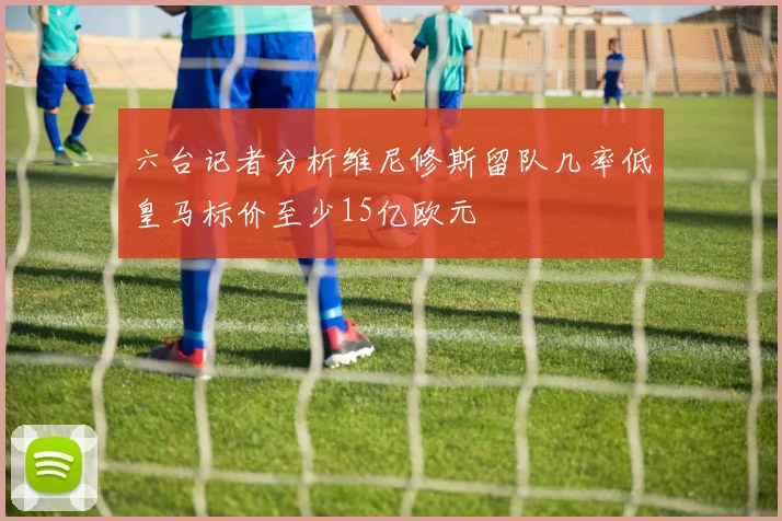 六台记者分析维尼修斯留队几率低皇马标价至少15亿欧元