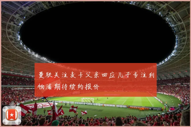 曼联关注麦卡父亲回应儿子专注利物浦期待续约报价