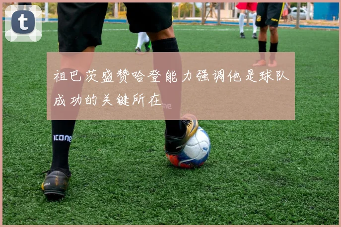祖巴茨盛赞哈登能力强调他是球队成功的关键所在