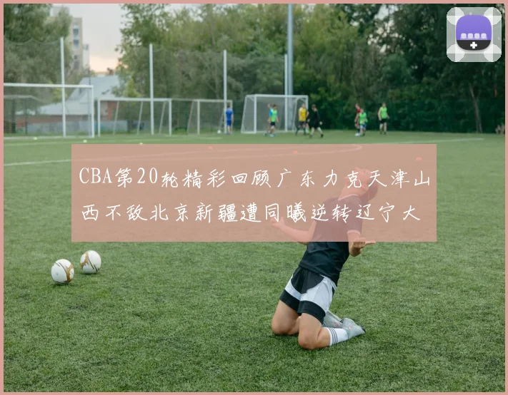 CBA第20轮精彩回顾广东力克天津山西不敌北京新疆遭同曦逆转辽宁大胜四川