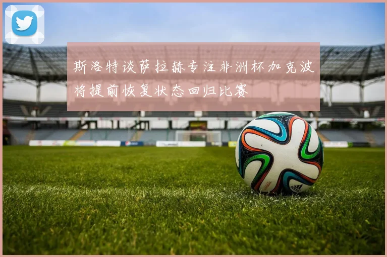 斯洛特谈萨拉赫专注非洲杯加克波将提前恢复状态回归比赛