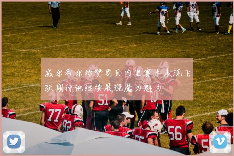 威尔希尔称赞恩瓦内里赛季表现飞跃期待他继续展现魔力魅力