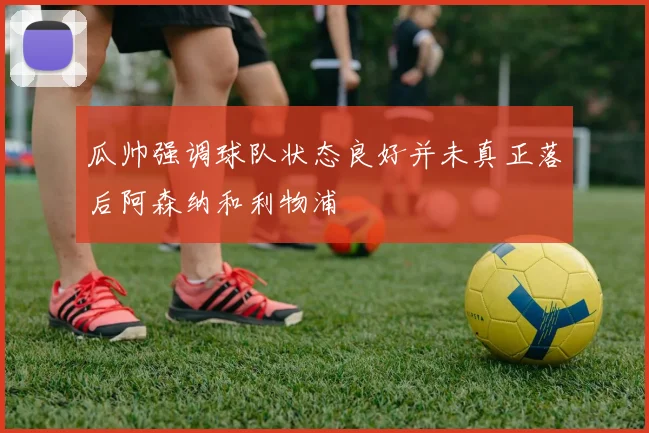 瓜帅强调球队状态良好并未真正落后阿森纳和利物浦