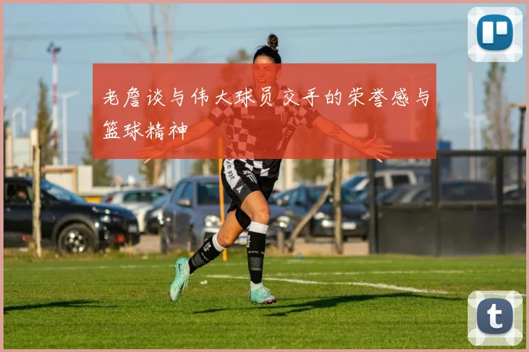 老詹谈与伟大球员交手的荣誉感与篮球精神