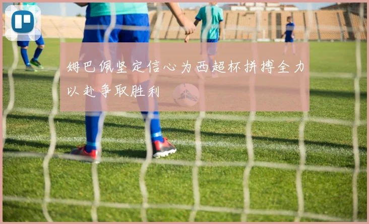 姆巴佩坚定信心为西超杯拼搏全力以赴争取胜利